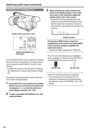 Page 5454
Adjusting the recording level
AUDIO LEVEL knob (CH1, CH2)
AUDIO AUTO/MANU CH1, 
CH2 switch
Use	the 	AUDIO 	LEVEL 	knob 	to 	adjust 	the 	recording	
level	of	the	built-in	microphone	or	of	audio	signals	
input	through	the	 AUDIO	INPUT	1/2	(XLR,	3	pin)	
terminal.
•	 To	adjust	the	volume	of	the	sound	for	monitoring,	
see	“Adjusting	the	volume	while	shooting”	(Page	
40).	
To	adjust	the	recording	levels	for	 Audio	Channels	1	
and	2,	follow	the	steps	below.
1  Set AUDIO OUT on the setting menu AUDIO 
SETUP...