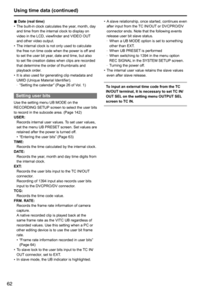 Page 6262
Using time data (continued)
■	Date (real time)
•	 The	built-in	clock	calculates	the	year,	month,	day	
and	time	from	the	internal	clock	to	display	on	
video	in	the	LCD,	viewfinder	and	VIDEO	OUT
	
and	other	video	output.
•	 The	internal	clock	is	not	only	used	to	calculate	
the	free	run	time	code	when	the	power	is	off	and	
to	set	the	user	bit	year,	date	and	time,	but	also	
to	set	file	creation	dates	when	clips	are	recorded	
that	determine	the	order	of	thumbnails	and	
playback	order.
•	 It	is	also	used...