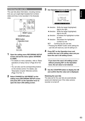 Page 6363
Shooting
Entering the user bits
The	user	bits	allow	information,	including	memos	
that	use	up	to	eight-digit	hexadecimal	numbers	
(date	and	time),	to	be	recorded	in	the	Subcode	
area.
COUNTER buttonRESET button
Operation lever
MENU button
1 
Open the setting menu RECORDING SETUP 
screen and set the menu option UB MODE 
to USER.
•	For
	details 	on 	menu 	operation, 	refer 	to 	“Basic	
operations	of	setup	menus”	(Page	28	of	Vol.	
1).	
•	 You	can	also	use	the	corresponding	buttons	
on	the	remote	control....