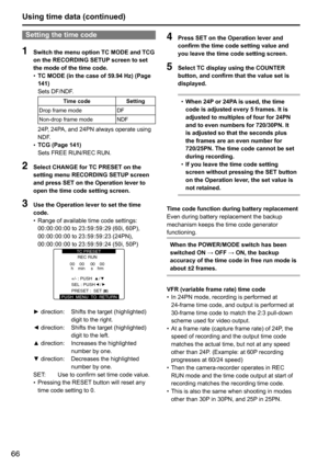 Page 6666
Using time data (continued)
Setting the time code
1 Switch the menu option TC MODE and TCG 
on the RECORDING SETUP screen to set 
the mode of the time code.
•	TC MODE (in the case of 59.94 Hz) (Page 
141)
Sets	DF/NDF.
Time code
Setting
Drop	frame	mode DF
Non-drop	frame	mode NDF
24P,	24PA,	and	24PN	always	operate	using	
NDF.
•	 TCG (Page 141)
Sets	FREE	RUN/REC	RUN.
2 
Select CHANGE for TC PRESET on the 
setting menu RECORDING SETUP screen 
and press SET on the Operation lever to 
open the time code...