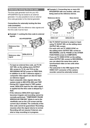 Page 6767
Shooting
Externally locking the time code
The	time	code	generator	built	into	your	AG-
HPX255P/EN	may	be	locked	to	an	external	
generator.	It	is	also	possible	to	lock	an	external	
time	code	generator	to	the	internal	generator.
Connections for externally locking the time 
code (examples)
As	illustrated,	both	the	reference	video	signals	and	
the	time	code	must	be	input.
■	Example 1: Locking the time code to external 
signals
Reference time 
code
Reference video 
signal TC IN
GENLOCK IN
AG-HPX255P/EN
•...