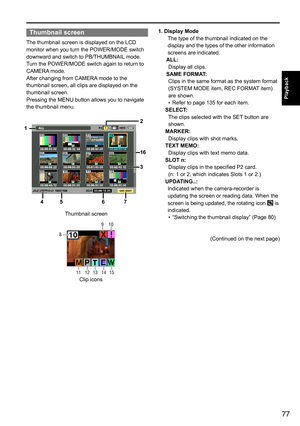 Page 7777
Playback
Thumbnail screen
The	thumbnail	screen	is	displayed	on	the	LCD	
monitor	when	you	turn	the	POWER/MODE	switch	
downward	and	switch	to	PB/THUMBNAIL	mode.
Turn	the	POWER/MODE	switch	again	to	return	to	
CAMERA 	mode.
After	changing	from	CAMERA 	mode	to	the	
thumbnail	screen,	all	clips	are	displayed	on	the	
thumbnail	screen.
Pressing	the	MENU	button	allows	you	to	navigate	
the	thumbnail	menu.
1
4 5 67
2
16
3
Thumbnail	screen
Clip	icons
11 
8  9 
10 
12 13 14 15 
1. Display Mode
The	type	of	the...
