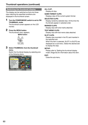 Page 8080
Switching the thumbnail display
The	display	can	be	switched	so	that	only	those	
clips	matching	the	specified	conditions	are	
displayed	in	the	thumbnail	screen.
1 Turn the POWER/MODE switch to set to PB/
THUMBNAIL mode.  
The	thumbnail	screen	appears	on	the	LCD	
monitor.
2 Press the MENU button.
The	thumbnail	menu	appears.
MENU button
3 Select THUMBNAIL from the thumbnail 
menu.
Switch	the	thumbnail	display	by	selecting	one	
of	the	following	items:
ALL CLIP:
Display	all	clips.
SAME FORMAT CLIPS:...