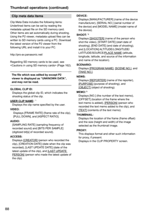 Page 8888
Clip meta data items
Clip	Meta	Data	includes	the	following	items:	
Underlined	items	can	be	set	by	reading	the	
metadata	upload	file	on	the	SD	memory	card.	
Other	items	are	set	automatically	during	shooting.	
Using	the	P2	viewer,	metadata	upload	files	can	be	
written	to	SD	memory	cards	using	a	PC.	Download	
the	latest	version	of	the	P2	viewer	from	the	
following	URL	and	install	it	to	your	PC.
http://pro-av.panasonic.net/
Regarding	SD	memory	cards	to	be	used,	see	
	(Page	162).
The file which was edited...
