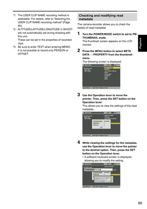 Page 8989
Playback
*1:		
The	USER	CLIP 	NAME	recording	method	is	
selectable.	For	details,	refer	to	“Selecting	the	
USER	CLIP 	NAME	recording	method”	(Page	
90).
*2:	 	 ALTITUDE/LATITUDE/LONGITUDE	in	SHOOT 	
are	not	automatically	set	during	shooting	with	
this	unit.
	 	 These	can	be	set	in	the	properties	 of	recorded	
clips.
*3:	 	
Be	sure	to	enter	 TEXT	when	entering	MEMO.	
It	is	not	possible	to	record	only	PERSON	or	
OFFSET.Checking and modifying read 
metadata
The	camera-recorder	allows	you	to	check	the...