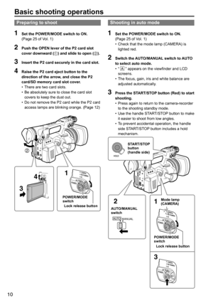 Page 1010
Basic shooting operations
Preparing to shoot
1 Set the POWER/MODE switch to ON. 
(Page	25	of	Vol.	1)
2 Push the OPEN lever of the P2 card slot 
cover downward ( ) and slide to open ( ).
3 Insert the P2 card securely in the card slot.
4 Raise the P2 card eject button to the 
direction of the arrow, and close the P2 
card/SD memory card slot cover.
•	There	are	two	card	slots.
•	 Be	absolutely	sure	to	close	the	card	slot	
covers	to	keep	the	dust	out.
•	 Do	not	remove	the	P2	card	while	the	P2	card...