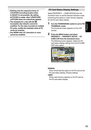 Page 9595
Playback
• Deleting only the respective items of 
LOCATION (recording location data) 
in SHOOT is not possible. By setting 
ALTITUDE to empty, other LONGITUDE/ 
LATITUDE items are collectively deleted.
•  The metadata for a clip with the 
 
incomplete clip indicator cannot be 
modified. For the clips recorded on multiple 
P2 cards, modify the metadata while all P2 
cards are inserted.
•  Any MEMO with 101 characters or more 
cannot be modified.
P2 Card Status Display Settings
Select	PROPERTY
	→	CARD...