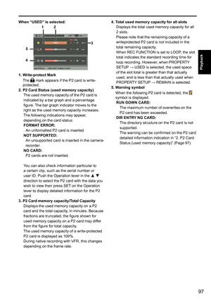 Page 9797
Playback
When “USED” is selected:
3
5
4
1 2
1. Write-protect Mark
The	
	mark	appears	if	the	P2	card	is	write-
protected.
2. P2 Card Status (used memory capacity) The	used	memory	capacity	of	the	P2	card	is	
indicated	by	a	bar	graph	and	a	percentage	
figure.	 The	bar	graph	indicator	moves	to	the	
right	as	the	used	memory	capacity	increases.
The	following	indications	may	appear,	
depending	on	the	card	status:
FORMAT ERROR: An	unformatted	P2	card	is	inserted.
NOT SUPPORTED: An	unsupported	card	is	inserted...