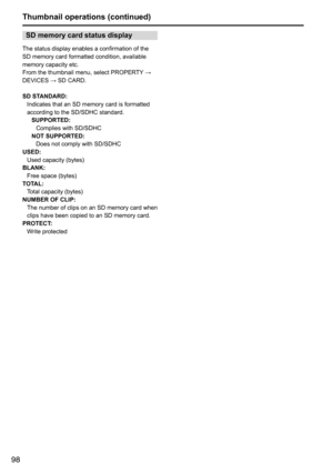 Page 9898
SD memory card status display
The	status	display	enables	a	confirmation	of	the	
SD	memory	card	formatted	condition,	available	
memory	capacity	etc.
From	the	thumbnail	menu,	select	PROPERTY	→	
DEVICES	→	SD	CARD.
SD STANDARD: Indicates	that	an	SD	memory	card	is	formatted	
according	to	the	SD/SDHC	standard.SUPPORTED: Complies	with	SD/SDHC
NOT SUPPORTED:  Does	not	comply	with	SD/SDHC
USED:  Used	capacity	(bytes)
BLANK:  Free	space	(bytes)
TOTAL:  Total	capacity	(bytes)
NUMBER OF CLIP: The 	number 	of...