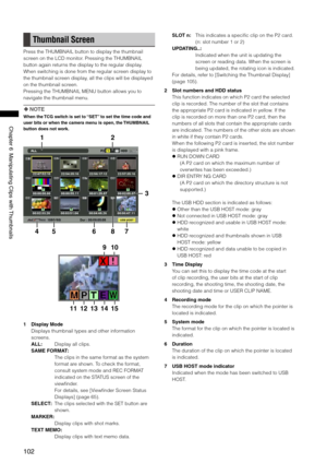 Page 102
10
ChapterManipulatingClipswith Thumbnails

Thumbnail Screen
Press the THUMBNAIL button to display the thumbnail 
screen on the LCD monitor. Pressing the THUMBNAIL 
button again returns the display to the regular display. 
When switching is done from the regular screen display to 
the thumbnail screen display, all the clips will be displayed 
on the thumbnail screen.
Pressing the THUMBNAIL MENU button allows you to 
navigate the thumbnail menu.
 NOTE
When the TCG...