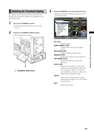 Page 105
10
ChapterManipulatingClipswith Thumbnails

Switching the Thumbnail Display
The display can be switched so that only those clips 
matching the specified conditions are displayed in the 
thumbnail screen.
1Pressthe THUMBNAILbutton.
•  The thumbnail screen appears on the LCD 
monitor.
2 Pressthe THUMBNAILMENUbutton. 
•  The thumbnail menu opens. 
a
a  THUMBNAIL MENU button
3 Select...