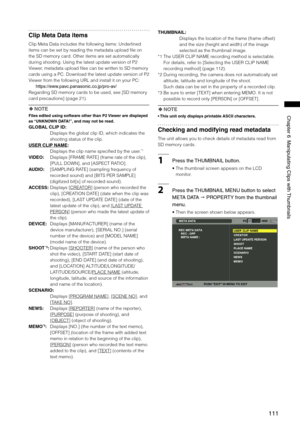 Page 111
111
ChapterManipulatingClipswith Thumbnails
Clip Meta Data items
Clip Meta Data includes the following items: Underlined 
items can be set by reading the metadata upload file on 
the SD memory card. Other items are set automatically 
during shooting. Using the latest update version of P2 
Viewer, metadata upload files can be written to SD memory 
cards using a PC. Download the latest update version of P2 
Viewer from the following URL and install it on your PC:...