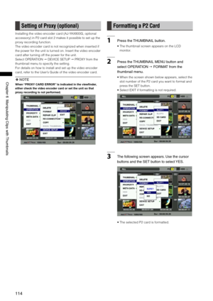 Page 114
11
ChapterManipulatingClipswith Thumbnails
Setting of Proxy (optional)
Installing the video encoder card (AJ-YAX800G, optional 
accessory) in P2 card slot 2 makes it possible to set up the 
proxy recording function.
The video encoder card is not recognized when inserted if 
the power for the unit is turned on. Insert the video encoder 
card after turning off the power for the unit.
Select OPERATION  DEVICE SETUP  PROXY from the 
thumbnail menu to specify the...