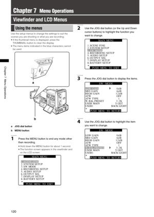 Page 120
10
ChapterMenuOperations

Chapter 7  Menu Operations
View ﬁnder and LCD Menus
Using the menus
Use the setup menus to change the settings to suit the 
scenes you are shooting or what you are recording.
•   If the thumbnail menu is displayed, press the 
THUMBNAIL button to clear the display.
•  The menu items indicated in the blue characters cannot 
be used.
b
a
a  JOG dial button
b MENU button
1...