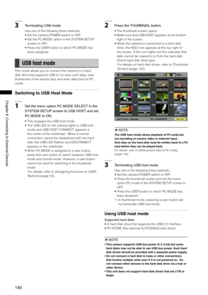 Page 140
10
ChapterConnectingtoExternalDevices

3TerminatingUSBmode
Use one of the following three methods. 
•  Set the camera POWER switch to OFF. 
•  Set the PC MODE option in the SYSTEM SETUP 
screen to OFF. 
•  Press the USER button to which PC MODE has 
been assigned. 
 USB host mode
This mode allows you to connect the camera to a hard 
disk drive that supports USB 2.0 to save card data, view 
thumbnails of the stored clips and write data back to P2 
cards....