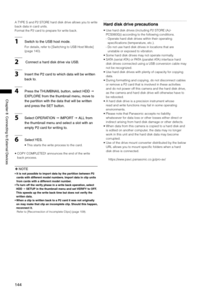 Page 144
1
ChapterConnectingtoExternalDevices
A TYPE S and P2 STORE hard disk drive allows you to write 
back data in card units. 
Format the P2 card to prepare for write back. 
1SwitchtotheUSBhostmode.
For details, refer to [Switching to USB Host Mode] 
(page 140).
2 ConnectaharddiskdriveviaUSB. 
3InsertthePcardtowhichdatawillbewritten...