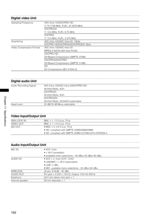 Page 162
1
Chapter11Specifications

Digital video Unit
Sampling Frequency:AVC-Intra 100/DVCPRO HD: 
Y: 74.1758 MHz, PB/PR: 37.0879 MHz
DVCPRO50: 
Y: 13.5 MHz, PB/PR: 6.75 MHz
DVCPRO: 
Y: 13.5 MHz, PB/PR: 3.375 MHz
Quantizing:AVC-Intra 100/AVC-Intra 50: 10bits
DVCPRO HD/DVCPRO50/DVCPRO/DV: 8bits
Video Compression Format:AVC-Intra 100/AVC-Intra 50: 
MPEG-4 AVC/H.264 Intra Profile
DVCPRO HD: 
DV-Based Compression (SMPTE 370M)
DVCPRO50/DVCPRO: 
DV-Based Compression (SMPTE 314M)
DV: 
DV...