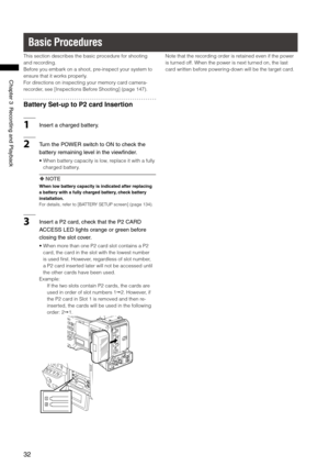 Page 32

ChapterRecordingandPlayback

Basic Procedures
This section describes the basic procedure for shooting 
and recording.
Before you embark on a shoot, pre-inspect your system to 
ensure that it works properly.
For directions on inspecting your memory card camera-
recorder, see [Inspections Before Shooting] (page 147).
Battery Set-up to P2 card Insertion
1Insertachargedbattery....