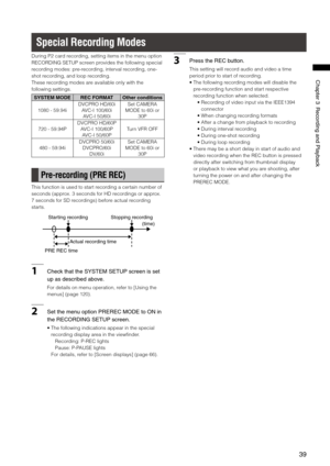 Page 39

ChapterRecordingandPlayback

During P2 card recording, setting items in the menu option 
RECORDING SETUP screen provides the following special 
recording modes: pre-recording, interval recording, one-
shot recording, and loop recording.
These recording modes are available only with the 
following settings.
SYSTEM MODEREC FORMATOther conditions
1080 - 59.94i
DVCPRO HD/60i
AVC-I 100/60i
AVC-I 50/60i
Set CAMERA 
MODE to 60i or 
30P
720 - 59.94P
DVCPRO HD/60P
AVC-I...