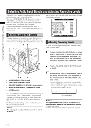 Page 54

ChapterAdjustmentsandSettingsforRecording

Selecting Audio Input Signals and Adjusting Recording Levels
This AG-HPX300P supports independent four-channel 
audio recording in any format (HD or SD). 
When the AUDIO SELECT CH1/CH2 switch is positioned 
at [AUTO], the recording levels for Audio Channels 1 
and 2 are automatically adjusted. To manually adjust the 
recording levels, position the switch at [MAN]. 
A setting menu allows you set the recording levels...