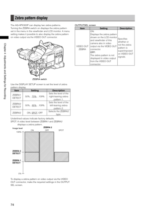 Page 74

ChapterAdjustmentsandSettingsforRecording

Zebra pattern display
The AG-HPX300P can display two zebra patterns.
Turning the ZEBRA switch on displays the zebra pattern 
set in the menu in the viewfinder and LCD monitor. A menu 
setting makes it possible to also display the zebra pattern 
on video output via the VIDEO OUT connector.
ZEBRAswitch
Use the DISPLAY SETUP screen to set the level of zebra 
pattern display.
ItemSettingDescription
ZEBRA1...