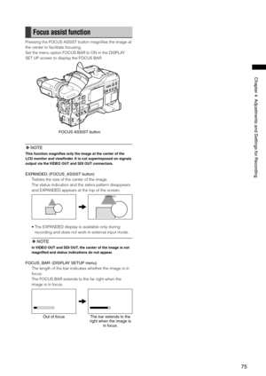 Page 75

ChapterAdjustmentsandSettingsforRecording

Focus assist function
Pressing the FOCUS ASSIST button magnifies the image at 
the center to facilitate focusing.
Set the menu option FOCUS BAR to ON in the DISPLAY 
SET UP screen to display the FOCUS BAR.
FOCUSASSISTbutton
 NOTE
This function magnifies only the image at the center of the 
LCD monitor and viewfinder. It is not superimposed on signals 
output via the VIDEO OUT and SDI OUT connectors....