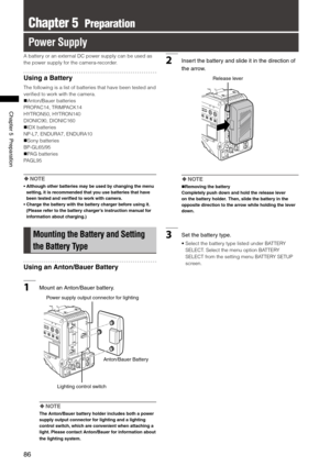 Page 86

ChapterPreparation

Chapter 5  Preparation
Power Supply
A battery or an external DC power supply can be used as 
the power supply for the camera-recorder.
Using a Battery
The following is a list of batteries that have been tested and 
verified to work with the camera.
Anton/Bauer batteries
PROPAC14, TRIMPACK14
HYTRON50, HYTRON140
DIONIC90, DIONIC160
IDX batteries
NP-L7, ENDURA7, ENDURA10
Sony batteries
BP-GL65/95
PAG batteries
PAGL95
 NOTE
•   Although other batteries may...