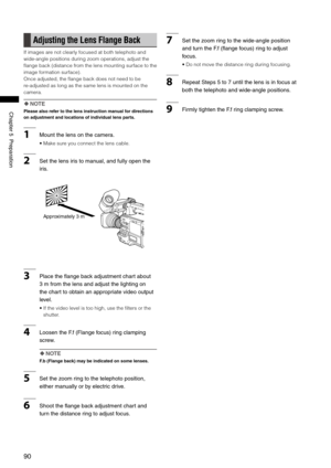 Page 90
0
ChapterPreparation

Adjusting the Lens Flange Back
If images are not clearly focused at both telephoto and 
wide-angle positions during zoom operations, adjust the 
flange back (distance from the lens mounting surface to the 
image formation surface).
Once adjusted, the flange back does not need to be 
re-adjusted as long as the same lens is mounted on the 
camera.
 NOTE
Please also refer to the lens instruction manual for directions 
on adjustment and locations of individual lens...