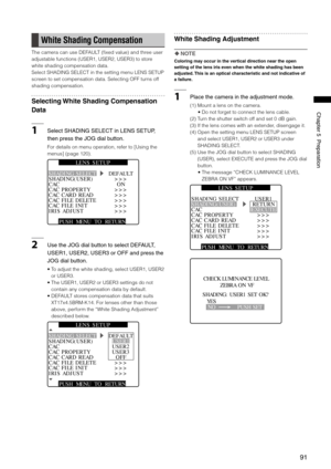 Page 91
1
ChapterPreparation

White Shading Compensation
The camera can use DEFAULT (fixed value) and three user 
adjustable functions (USER1, USER2, USER3) to store 
white shading compensation data.
Select SHADING SELECT in the setting menu LENS SETUP 
screen to set compensation data. Selecting OFF turns off 
shading compensation.
Selecting White Shading Compensation 
Data
1SelectSHADINGSELECTinLENSSETUP,...