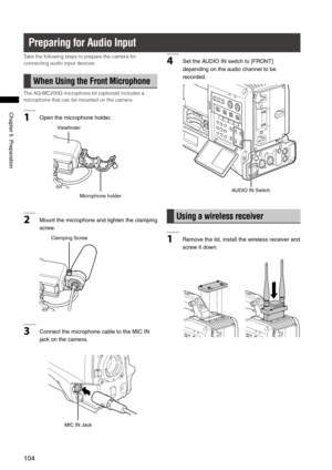 Page 104
104
Chapter5Preparation

Preparing for Audio Input
Take the following steps to prepare the camera for 
connecting audio input devices.
When Using the Front Microphone
The AG-MC200G microphone kit (optional) includes a 
microphone that can be mounted on the camera.
1Openthemicrophoneholder.
Microphoneholder
Viewfinder
2Mount themicrophone andtighten theclamping
screw.
ClampingScrew
3...