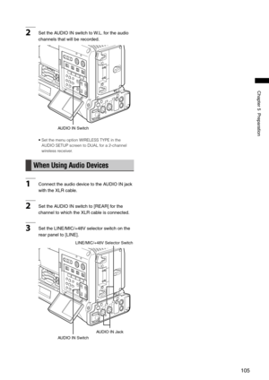 Page 105
105
Chapter5Preparation
2SettheAUDIOINswitchto W.L.fortheaudio
channelsthatwillberecorded. 
AUDIOINSwitch
•  Set the menu option WIRELESS TYPE in the 
AUDIO SETUP screen to DUAL for a 2-channel 
wireless receiver. 
When Using Audio Devices
1 ConnecttheaudiodevicetotheAUDIOINjack
withtheXLRcable....