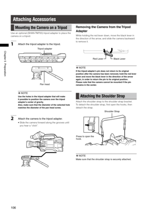 Page 106
106
Chapter5Preparation

Attaching Accessories
Mounting the Camera on a Tripod
Use an optional (SHAN-TM700) tripod adapter to place the 
camera on a tripod.
1Attachthetripodadaptertothetripod.
Panhead
Tripodadapter
 NOTE
Use the holes in the tripod adapter that will make 
it possible to position the camera over the tripod 
adapter’s center of gravity.
Also, make sure that the diameter of the selected hole 
matches the diameter of the pan head...