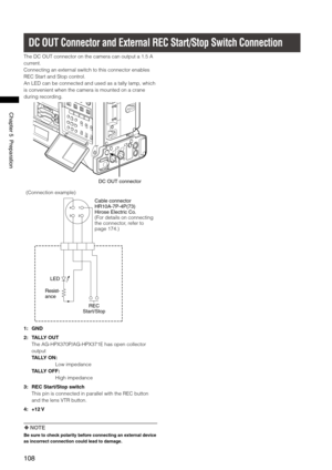 Page 108
108
Chapter5Preparation

DC OUT Connector and External REC Start/Stop Switch Connection
The DC OUT connector on the camera can output a 1.5 A 
current.
Connecting an external switch to this connector enables 
REC Start and Stop control.
An LED can be connected and used as a tally lamp, which 
is convenient when the camera is mounted on a crane 
during recording.
DCOUTconnector
1
23
4
Cableconnector
HR10A-7P-4P(7)
HiroseElectricCo.
(For details on connecting the...