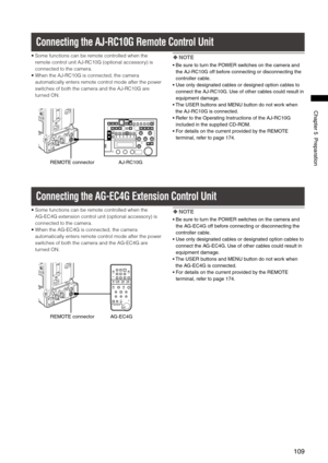 Page 109
109
Chapter5Preparation

Connecting the AJ-RC10G Remote Control Unit
•  Some functions can be remote controlled when the 
remote control unit AJ-RC10G (optional accessory) is 
connected to the camera.
•   When the AJ-RC10G is connected, the camera 
automatically enters remote control mode after the power 
switches of both the camera and the AJ-RC10G are 
turned ON.
REMOTEconnectorAJ-RC10G
  NOTE
•...