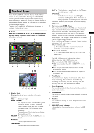 Page 111
111
Chapter6ManipulatingClipswith Thumbnails

Thumbnail Screen
Press the THUMBNAIL button to display the thumbnail 
screen on the LCD monitor. Pressing the THUMBNAIL 
button again returns the display to the regular display. 
When switching is done from the regular screen display to 
the thumbnail screen display, all the clips will be displayed 
on the thumbnail screen.
Pressing the THUMBNAIL MENU button allows you to 
navigate the thumbnail menu.
 NOTE
When the TCG switch is...