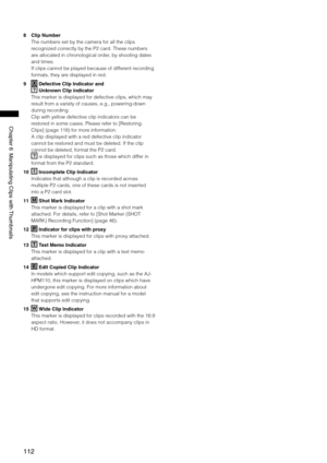 Page 112
11
Chapter6ManipulatingClipswith Thumbnails
8 Clip Number
The numbers set by the camera for all the clips 
recognized correctly by the P2 card. These numbers 
are allocated in chronological order, by shooting dates 
and times.
If clips cannot be played because of different recording 
formats, they are displayed in red.
9 
X Defective Clip Indicator and 
? Unknown Clip indicator
This marker is displayed for defective clips, which may 
result from a variety of causes, e.g.,...