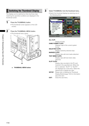 Page 114
114
Chapter6ManipulatingClipswith Thumbnails

Switching the Thumbnail Display
The display can be switched so that only those clips 
matching the specified conditions are displayed in the 
thumbnail screen.
1Pressthe THUMBNAILbutton.
•  The thumbnail screen appears on the LCD 
monitor.
2 Pressthe THUMBNAILMENUbutton. 
•  The thumbnail menu opens. 
a
a  THUMBNAIL MENU button
3 Select...