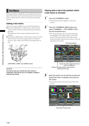 Page 116
116
Chapter6ManipulatingClipswith Thumbnails

Text Memo
During recording or playback, you can add text memos to 
clips. Text memos can be used to play back clips at some 
point or break clips into chunks and copy the necessary 
portions.
Adding a text memo
Text memos can be added in one of the following ways.
  Press the USER button or RET button to which the text 
memo function has been assigned during recording or 
playback.  
This adds text memos where respective button was...