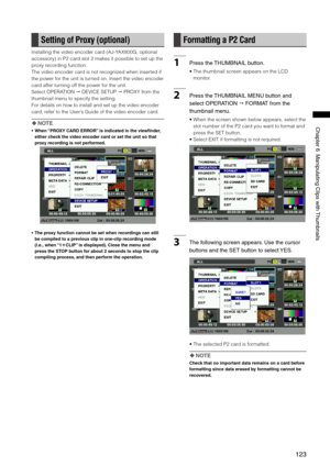 Page 123
1
Chapter6ManipulatingClipswith Thumbnails

Setting of Proxy (optional)
Installing the video encoder card (AJ-YAX800G, optional 
accessory) in P2 card slot 2 makes it possible to set up the 
proxy recording function.
The video encoder card is not recognized when inserted if 
the power for the unit is turned on. Insert the video encoder 
card after turning off the power for the unit.
Select OPERATION  DEVICE SETUP  PROXY from the 
thumbnail menu to specify the...