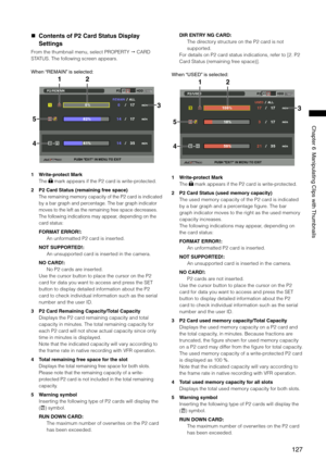 Page 127
17
Chapter6ManipulatingClipswith Thumbnails

 Contents of P2 Card Status Display 
Settings
From the thumbnail menu, select PROPERTY  CARD 
STATUS. The following screen appears.
When “REMAIN” isselected:
2
5
1
3
4
1 Write-protect Mark
The  mark appears if the P2 card is write-protected.
2  P2 Card Status (remaining free space)
The remaining memory capacity of the P2 card is indicated 
by a bar graph and percentage. The bar graph indicator 
moves to the left...