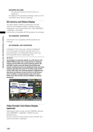 Page 128
18
Chapter6ManipulatingClipswith Thumbnails
DIR ENTRY NG CARD:
The directory structure on the P2 card is not 
supported. 
For details on P2 card status indications, refer to [2. P2 
Card Status (used memory capacity)]
SD memory card Status Display
The status display enables a confirmation of the SD 
memory card formatted condition, available memory 
capacity etc. From the thumbnail menu, select PROPERTY 
 DEVICES  SD CARD.
If the format is compatible with SD standards,...