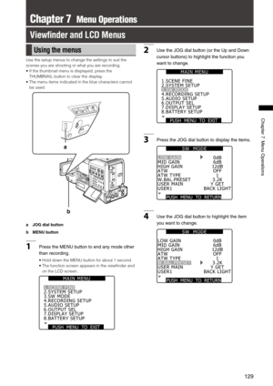 Page 129
19
Chapter7MenuOperations

Chapter 7  Menu Operations
View ﬁnder and LCD Menus
Using the menus
Use the setup menus to change the settings to suit the 
scenes you are shooting or what you are recording.
•   If the thumbnail menu is displayed, press the 
THUMBNAIL button to clear the display.
•   The menu items indicated in the blue characters cannot 
be used.
b
a
a  JOG dial button
b  MENU button
1 PresstheMENUbuttontoendanymodeother...