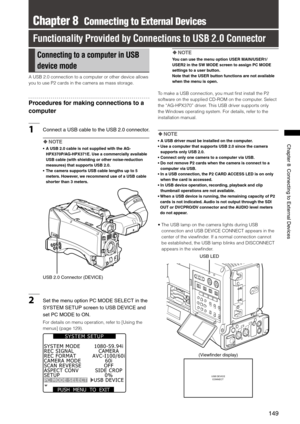 Page 149
149
Chapter8ConnectingtoExternalDevices

Chapter 8  Connecting to External Devices
Functionality Provided by Connections to USB 2.0 Connector
Connecting to a computer in USB 
device mode
A USB 2.0 connection to a computer or other device allows 
you to use P2 cards in the camera as mass storage.
Procedures for making connections to a 
computer
1 Connect aUSB cable tothe USB.0 connector. 
 NOTE
•  A USB 2.0 cable is not...