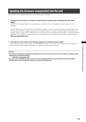 Page 165
165
Chapter9MaintenanceandInspections

Updating the  ﬁrmware incorporated into the unit
The firmware can be updated using either of the following two methods.
1  Checking the current version of firmware and performing the update using the dedicated tool (P2_Status_
Logger)
PASS (P2 Asset Support System) is only available to customers who have completed customer registration with 
Panasonic.
Log in to PASS and use the dedicated tool (P2_Status_Logger) to check the version\...