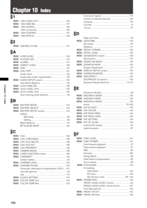 Page 166
166
Chapter10Index

Chapter 10  Index
1
MENU 1394 AUDIO OUT  ............................................142
MENU  1394 CMD SEL  ................................................147
MENU  1394 CONFIG  ..................................................148
  1394 connection  ..............................................
156
MENU  1394 CONTROL  ..............................................147
MENU  1394 STATUS  ...................................................148
2
MENU  25M REC CH SEL...