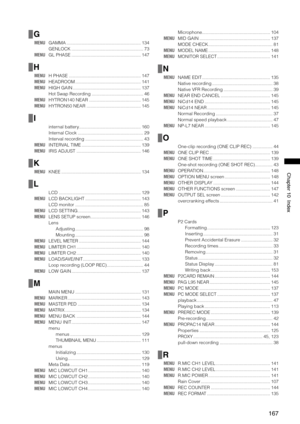 Page 167
167
Chapter10Index
G
MENU GAMMA  ...........................................................134
  GENLOCK  .........................................................
73
MENU  GL PHASE  .......................................................147
H
MENU  H PHASE  .........................................................147
MENU  HEADROOM  ....................................................141
MENU  HIGH GAIN  ......................................................137
  Hot Swap Recording...