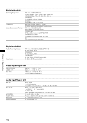 Page 172
17
Chapter11Specifications

Digital video Unit
Sampling Frequency:AVC-Intra 100/DVCPRO HD: 
Y: 74.1758 MHz, PB/PR: 37.0879 MHz (59.94 Hz)
Y: 74.2500 MHz, PB/PR: 37.1250 MHz (50 Hz)
DVCPRO50: 
Y: 13.5 MHz, PB/PR: 6.75 MHz
DVCPRO: 
Y: 13.5 MHz, PB/PR: 3.375 MHz
Quantizing:AVC-Intra 100/AVC-Intra 50: 10 bits
DVCPRO HD/DVCPRO50/DVCPRO/DV: 8 bits
Video Compression Format:AVC-Intra 100/AVC-Intra 50: 
MPEG-4 AVC/H.264 Intra Profile
DVCPRO HD: 
DV-Based Compression (SMPTE 370M)
DVCPRO50/DVCPRO:...