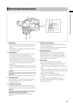 Page 25
5
ChapterPartsandtheirFunctions

Menu/Thumbnail Operation Section
12
5
73
46
1 MENU button
•  Hold down the button to open a setting menu screen. 
A second press of the button returns the previous 
image.
•   This function is not available in the thumbnail display 
and during recording.
2  JOG dial button
•  Use this button to go between setting menus and to 
select and set items in open setting menus.
•   In a setting menu, turning the JOG dial button 
downwards moves...