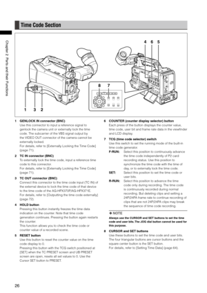 Page 26
6
ChapterPartsandtheirFunctions

Time Code Section
654
78
132
1 GENLOCK IN connector (BNC)
Use this connector to input a reference signal to 
genlock the camera unit or externally lock the time 
code. The subcarrier of the VBS signal output by 
the VIDEO OUT connector of the camera cannot be 
externally locked.
For details, refer to [Externally Locking the Time Code] 
(page 71).
2  TC IN connector (BNC)
To externally lock the time code, input a reference time 
code to...