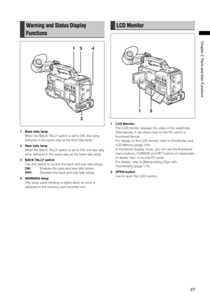 Page 27
7
ChapterPartsandtheirFunctions
Warning and Status Display 
Functions
1
2
34
1 Back tally lamp
When the BACK TALLY switch is set to ON, this lamp 
behaves in the same way as the front tally lamp.
2  Rear tally lamp
When the BACK TALLY switch is set to ON, the rear tally 
lamp behaves in the same way as the back tally lamp.
3  BACK TALLY switch
Use this switch to control the back and rear tally lamps.
ON:    Enables the back and rear tally lamps.
OFF:  Disables the back...